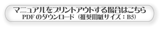 マニュアル をプリントアウトする場合はこちらから(PDFファイルのダウンロード)【プリントアウト】